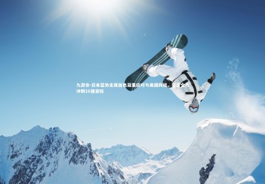 九游会-日本篮协主席面色凝重应对与美国同组，誓言全力冲刺16强目标