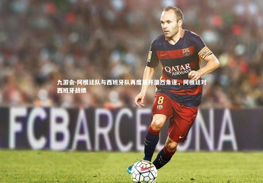 九游会-阿根廷队与西班牙队再度展开激烈角逐，阿根廷对西班牙战绩