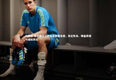 九游会-库尔图瓦公开指责联赛主席，言论失当、掩盖真相与操纵舆论