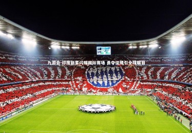 九游会-印度新星闪耀国际赛场 勇夺佳绩引全球瞩目