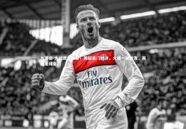 九游会-大战即将开打！英超豪门对决，火爆一触即发，英超足球豪门