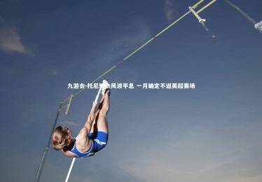 九游会-托尼转会风波平息 一月确定不返英超赛场