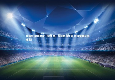 九游会-巅峰对决一触即发，篮球豪强争霸 终极荣耀花落谁家？