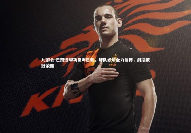 九游会-巴黎进球功臣姆巴佩，球队必须全力拼搏，剑指欧冠荣耀