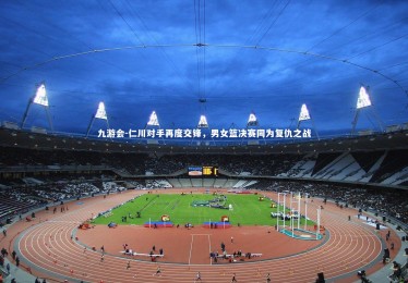 九游会-仁川对手再度交锋，男女篮决赛同为复仇之战