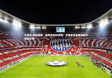 九游会-杨毅激喊‘来吧愤怒的伊朗！中国男篮誓破旧局开创新王朝