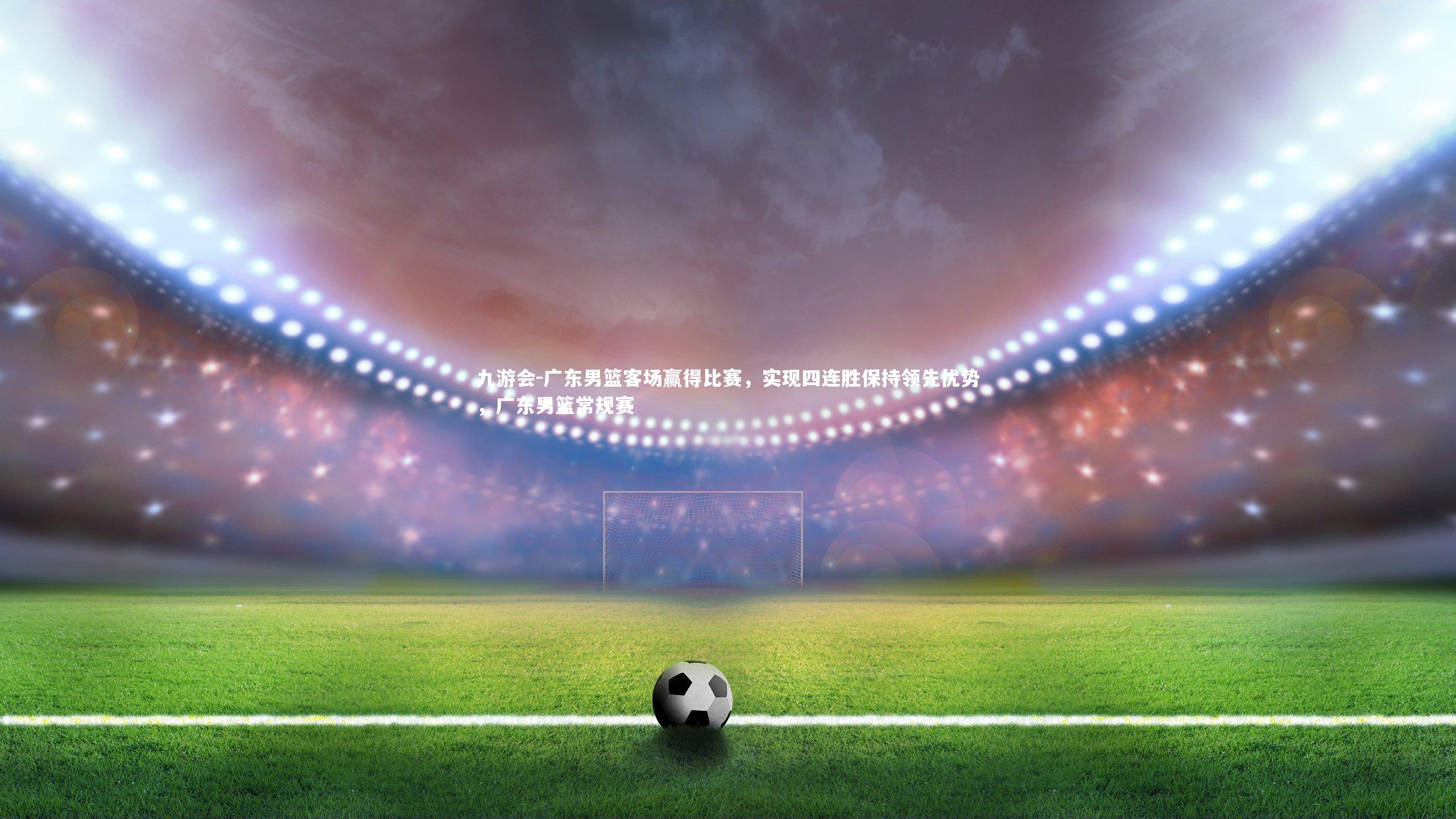广东男篮客场赢得比赛，实现四连胜保持领先优势，广东男篮常规赛