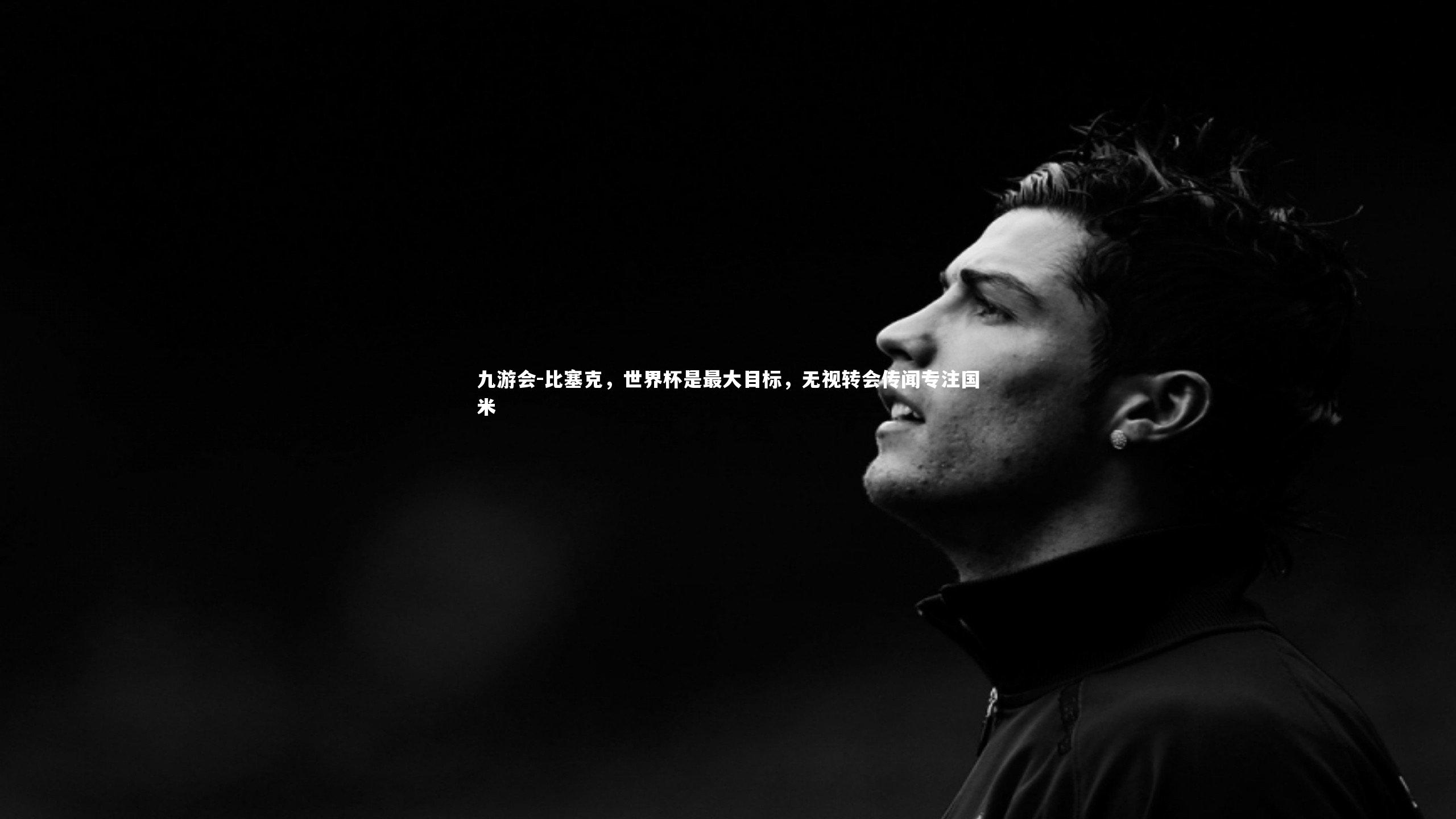 比塞克，世界杯是最大目标，无视转会传闻专注国米