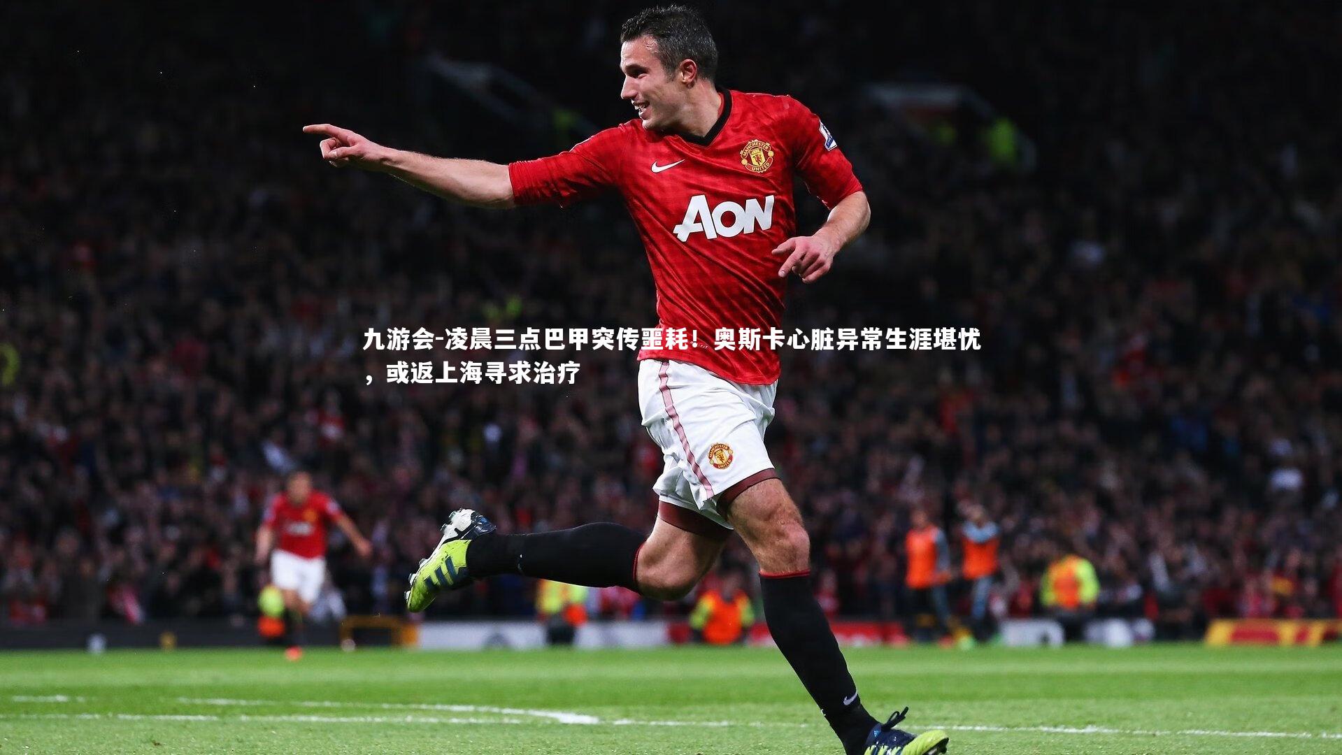 凌晨三点巴甲突传噩耗！奥斯卡心脏异常生涯堪忧，或返上海寻求治疗
